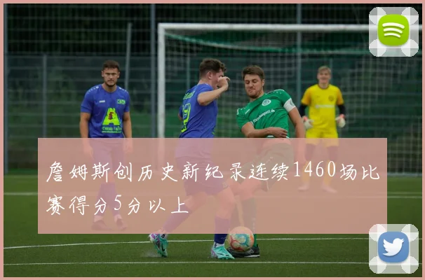詹姆斯创历史新纪录连续1460场比赛得分5分以上
