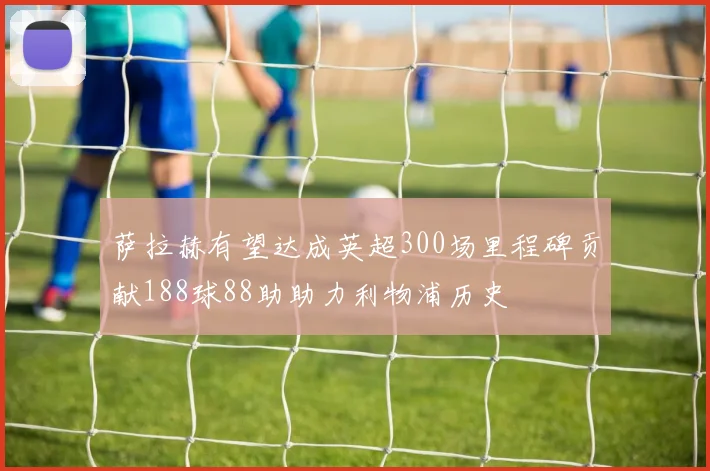 萨拉赫有望达成英超300场里程碑贡献188球88助助力利物浦历史
