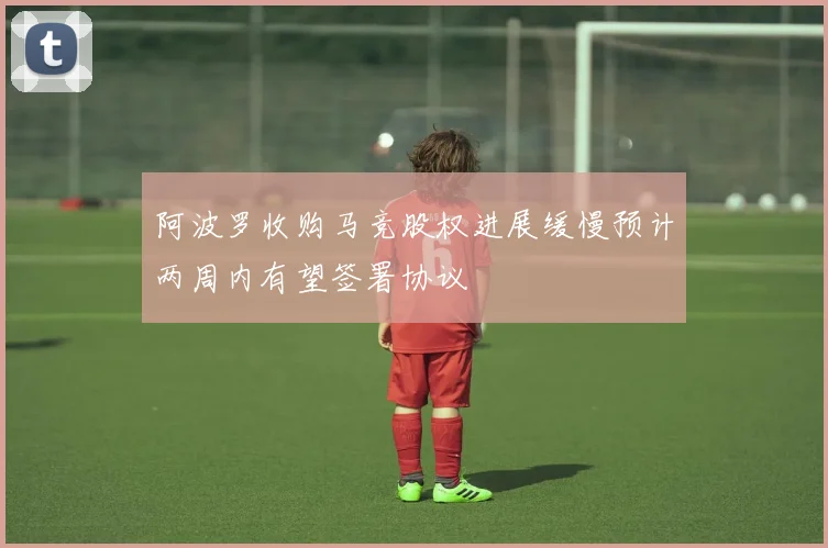 阿波罗收购马竞股权进展缓慢预计两周内有望签署协议