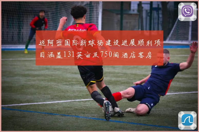 迈阿密国际新球场建设进展顺利项目涵盖131英亩及750间酒店客房
