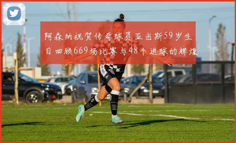 阿森纳祝贺传奇球员亚当斯59岁生日回顾669场比赛与48个进球的辉煌历程