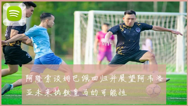 阿隆索谈姆巴佩回归并展望阿韦洛亚未来执教皇马的可能性