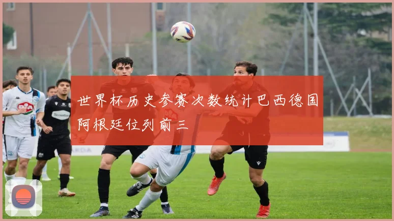 世界杯历史参赛次数统计巴西德国阿根廷位列前三