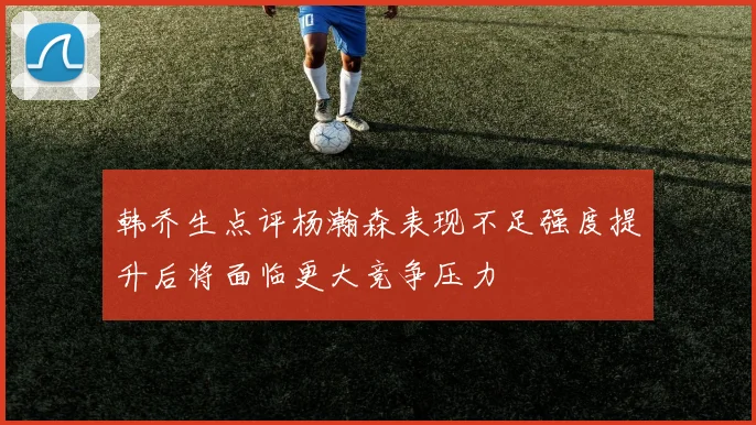 韩乔生点评杨瀚森表现不足强度提升后将面临更大竞争压力
