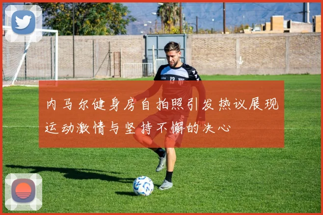 内马尔健身房自拍照引发热议展现运动激情与坚持不懈的决心