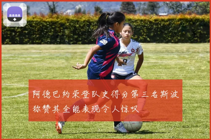 阿德巴约荣登队史得分第三名斯波称赞其全能表现令人惊叹