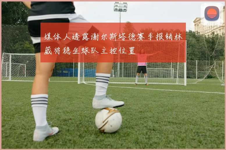 媒体人透露谢尔斯塔德赛季报销林葳将稳坐球队主控位置