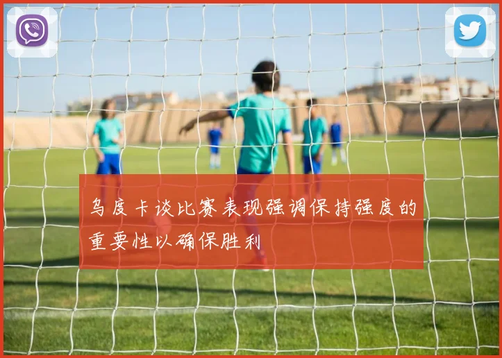 乌度卡谈比赛表现强调保持强度的重要性以确保胜利