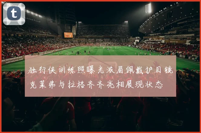 独行侠训练照曝光浓眉佩戴护目镜克莱弗与拉格齐齐亮相展现状态