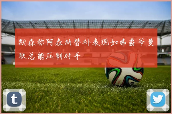 默森称阿森纳替补表现如弗爵爷曼联总能压制对手