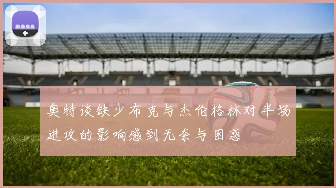 奥特谈缺少布克与杰伦格林对半场进攻的影响感到无奈与困惑