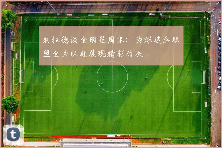 利拉德谈全明星周末：为球迷和联盟全力以赴展现精彩对决