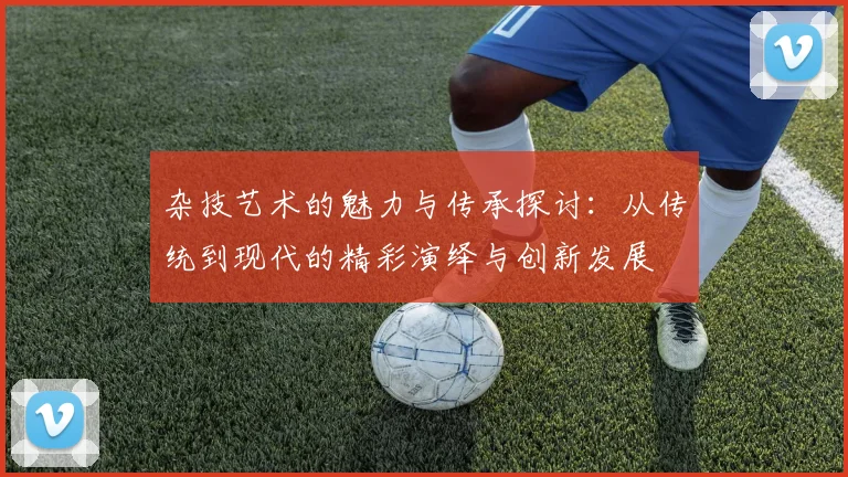 杂技艺术的魅力与传承探讨：从传统到现代的精彩演绎与创新发展